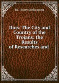Ilios: The City and Country of the Trojans: the Results of Researches and .