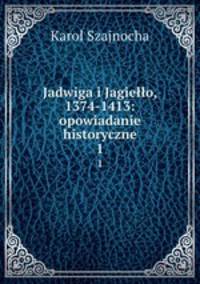 Jadwiga i Jagieo, 1374-1413: opowiadanie historyczne. 1