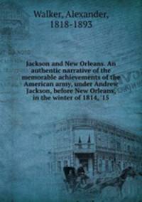 Jackson and New Orleans. An authentic narrative of the memorable achievements of the American army, under Andrew Jackson, before New Orleans, in the winter of 1814, 