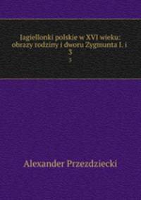 Jagiellonki polskie w XVI wieku: obrazy rodziny i dworu Zygmunta I. i .. 3