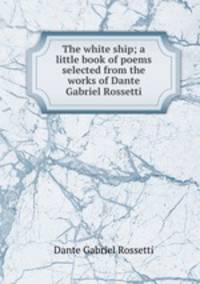 The white ship; a little book of poems selected from the works of Dante Gabriel Rossetti