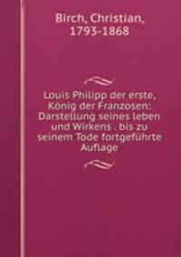 Louis Philipp der erste, Konig der Franzosen: Darstellung seines leben und Wirkens . bis zu seinem Tode fortgefuhrte Auflage