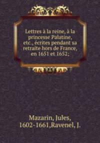 Lettres a la reine, a la princesse Palatine, etc., ecrites pendant sa retraite hors de France, en 1651 et 1652;
