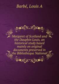 Margaret of Scotland and the Dauphin Louis, an historical study based mainly on original documents preserved in the Bibliotheque National