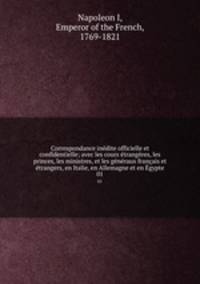 Correspondance inedite officielle et confidentielle; avec les cours etrangeres, les princes, les ministres, et les generaux francais et etrangers, en Italie, en Allemagne et en Egypte