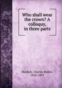 Who shall wear the crown? A colloquy, in three parts