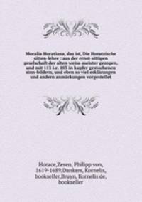 Moralia Horatiana, das ist, Die Horatzische sitten-lehre : aus der ernst-sittigen geselschaft der alten weise-meister gezogen, und mit 113 i.e. 103 in kupfer gestochenen sinn-bildern, und eben so viel erklarungen und andern anmarkungen vorgestellet