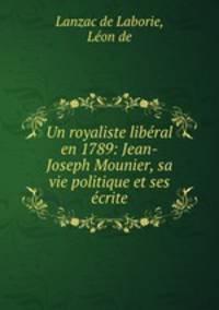Un royaliste liberal en 1789: Jean-Joseph Mounier, sa vie politique et ses ecrite