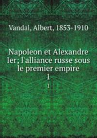 Napoleon et Alexandre Ier; l`alliance russe sous le premier empire. 1