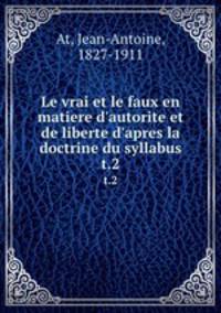 Le vrai et le faux en matiere d`autorite et de liberte d`apres la doctrine du syllabus. t.2