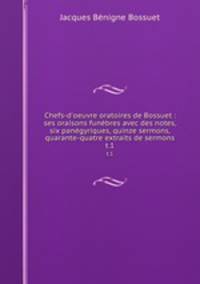 Chefs-d`oeuvre oratoires de Bossuet : ses oraisons funbres avec des notes, six pangyriques, quinze sermons, quarante-quatre extraits de sermons. t.1