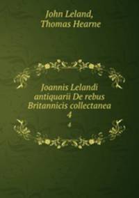 Joannis Lelandi antiquarii De rebus Britannicis collectanea.. 4