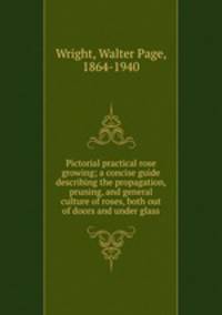 Pictorial practical rose growing; a concise guide describing the propagation, pruning, and general culture of roses, both out of doors and under glass
