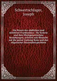 Die Rosen des sudlichen und mittleren Frankenjura : ihr System und ihre Phylogenetischen Beziehungen, erortert mit Hinsicht auf die ganze Gattung Rosa und das allgemeine Deszendenzproblem