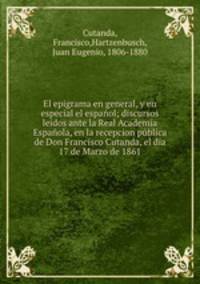 El epigrama en general, y en especial el espanol; discursos leidos ante la Real Academia Espanola, en la recepcion publica de Don Francisco Cutanda, el dia 17 de Marzo de 1861