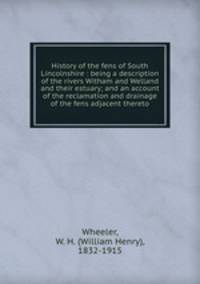 History of the fens of South Lincolnshire : being a description of the rivers Witham and Welland and their estuary; and an account of the reclamation and drainage of the fens adjacent thereto