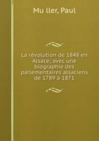 La revolution de 1848 en Alsace; avec une biographie des parlementaires alsaciens de 1789 a 1871