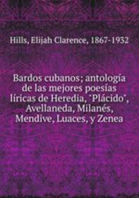 Bardos cubanos; antologa de las mejores poesas lricas de Heredia, "Plcido", Avellaneda, Milans, Mendive, Luaces, y Zenea