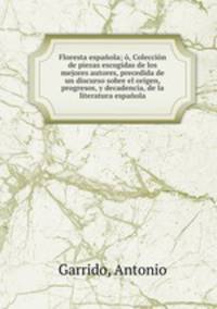 Floresta espanola; o, Coleccion de piezas escogidas de los mejores autores, precedida de un discurso sobre el origen, progresos, y decadencia, de la literatura espanola