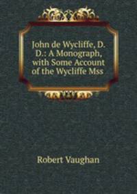 John de Wycliffe, D.D.: A Monograph, with Some Account of the Wycliffe Mss .