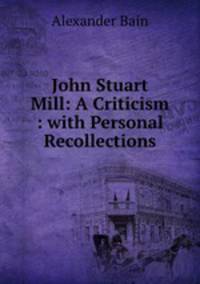 John Stuart Mill: A Criticism : with Personal Recollections