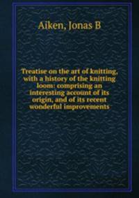 Treatise on the art of knitting, with a history of the knitting loom: comprising an interesting account of its origin, and of its recent wonderful improvements