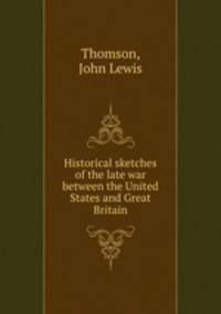 Historical sketches of the late war between the United States and Great Britain