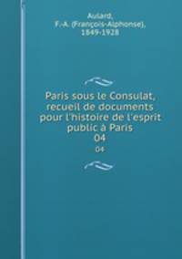 Paris sous le Consulat, recueil de documents pour l`histoire de l`esprit public Paris. 04