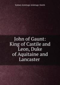 John of Gaunt: King of Castile and Leon, Duke of Aquitaine and Lancaster .