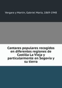 Cantares populares recogidos en diferentes regiones de Castilla La Vieja y particularmente en Segovia y su tierra