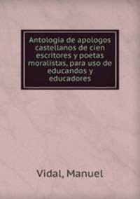 Antologia de apologos castellanos de cien escritores y poetas moralistas, para uso de educandos y educadores