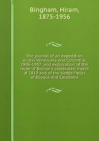 The journal of an expedition across Venezuela and Colombia, 1906-1907; and exploration of the route of Bolivar`s celebrated march of 1819 and of the battle-fields of Boyaca and Carabobo