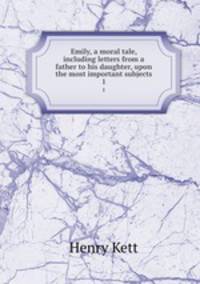 Emily, a moral tale, including letters from a father to his daughter, upon the most important subjects. 1