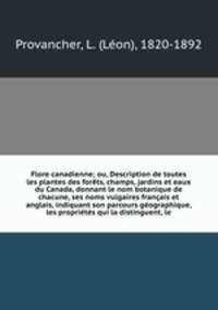 Flore canadienne; ou, Description de toutes les plantes des forets, champs, jardins et eaux du Canada, donnant le nom botanique de chacune, ses noms vulgaires francais et anglais, indiquant son parcours geographique, les proprietes qui la distinguent, le