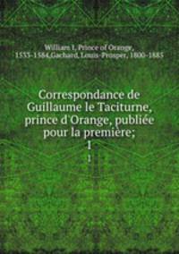 Correspondance de Guillaume le Taciturne, prince d`Orange, publie pour la premire;. 1