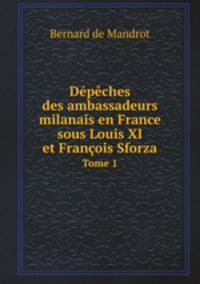 Dpches des ambassadeurs milanais en France sous Louis XI et Franois Sforza. Tome 1