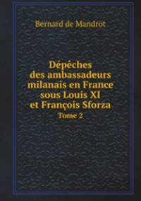 Dpches des ambassadeurs milanais en France sous Louis XI et Franois Sforza. Tome 2