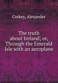 The truth about Ireland; or, Through the Emerald Isle with an aeroplane