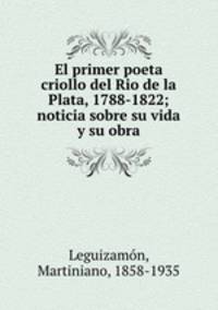El primer poeta criollo del Rio de la Plata, 1788-1822; noticia sobre su vida y su obra