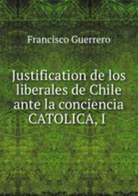 Justification de los liberales de Chile ante la conciencia CATOLICA, I .