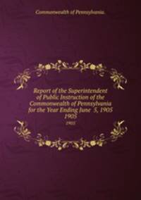Report of the Superintendent of Public Instruction of the Commonwealth of Pennsylvania for the Year Ending June 5, 1905. 1905