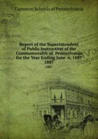 Report of the Superintendent of Public Instruction of the Commonwealth of Pennsylvania for the Year Ending June 6, 1887. 1887