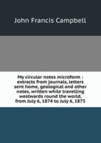 My circular notes microform : extracts from journals, letters sent home, geological and other notes, written while travelling westwards round the world, from July 6, 1874 to July 6, 1875