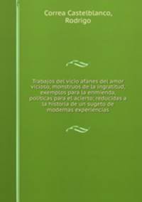 Trabajos del vicio afanes del amor vicioso, monstruos de la ingratitud, exemplos para la enmienda, politicas para el acierto; reducidas a la historia de un sugeto de modernas experiencias
