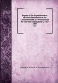 Report of the Superintendent of Public Instruction of the Commonwealth of Pennsylvania for the Year Ending June 6, 1881. 1881