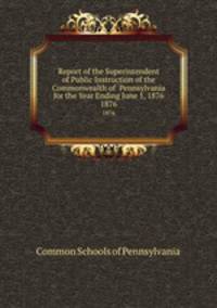 Report of the Superintendent of Public Instruction of the Commonwealth of Pennsylvania for the Year Ending June 1, 1876. 1876