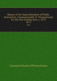 Report of the Superintendent of Public Instruction, Commonwealth of Pennsylvania for the Year Ending June 1, 1875. 1875