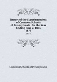 Report of the Superintendent of Common Schools of Pennsylvania for the Year Ending June 2, 1873. 1873