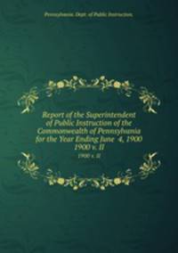 Report of the Superintendent of Public Instruction of the Commonwealth of Pennsylvania for the Year Ending June 4, 1900. 1900 v. II
