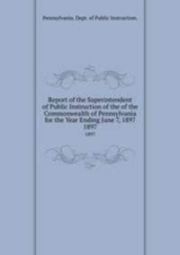 Report of the Superintendent of Public Instruction of the of the Commonwealth of Pennsylvania for the Year Ending June 7, 1897. 1897